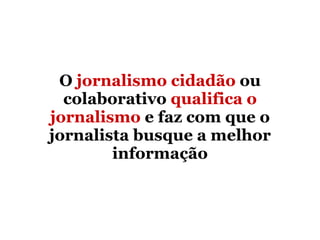 O  jornalismo cidadão  ou colaborativo  qualifica o jornalismo  e faz com que o jornalista busque a melhor informação 