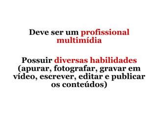 Deve ser um  profissional multimídia Possuir  diversas habilidades  (apurar, fotografar, gravar em vídeo, escrever, editar e publicar os conteúdos) 