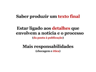 Saber produzir um  texto final Estar ligado aos  detalhes  que envolvem a notícia e o processo ( da pauta à publicação ) Mais responsabilidades (checagem e  ética ) 