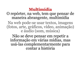 Multimídia O repórter, na web, tem que pensar de maneira abrangente, multimídia Na web pode-se usar textos, imagens (fotos, arte, gráficos, vídeo, animação) e áudio (som, música) Não se deve pensar em repetir a informação em várias mídias, mas usá-las complementarmente para contar a história 