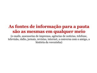 As fontes de informação para a pauta são as mesmas em qualquer meio (e-mails, assessorias de imprensa, agências de notícias, telefone, televisão, rádio, jornais, revistas, internet, a conversa com o amigo, a história da vovozinha) 