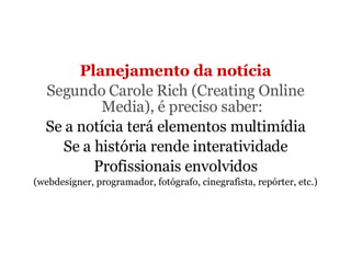 Planejamento da notícia Segundo Carole Rich (Creating Online Media), é preciso saber: Se a notícia terá elementos multimídia Se a história rende interatividade Profissionais envolvidos (webdesigner, programador, fotógrafo, cinegrafista, repórter, etc.) 