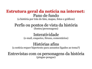 Estrutura geral da notícia na internet:   Pano de fundo (a história por trás do fato, mapas, fotos e gráficos) Perfis ou pontos de vista da história (fontes/personagens) Interatividade (e-mail, enquetes, fóruns, comentários) Histórias afins (a notícia requer hipertexto para assuntos ligados ao tema?) Entrevistas com os personagens da história (pingue-pongue) 