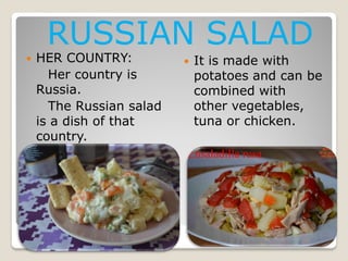 RUSSIAN SALAD



HER COUNTRY:
Her country is
Russia.
The Russian salad
is a dish of that
country.



It is made with
potatoes and can be
combined with
other vegetables,
tuna or chicken.

 