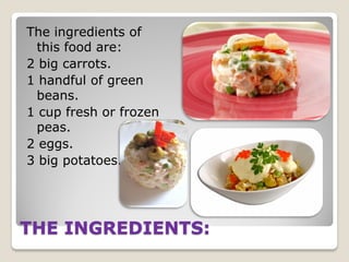 The ingredients of
this food are:
2 big carrots.
1 handful of green
beans.
1 cup fresh or frozen
peas.
2 eggs.
3 big potatoes.

THE INGREDIENTS:

 