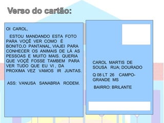 OI CAROL,
 ESTOU MANDANDO ESTA FOTO
PARA VOÇÊ VER COMO É
BONITO,O PANTANAL, VIAJEI PARA
CONHECER OS ANIMAIS DE LÁ AS
PESSOAS E MUITO MAIS. QUERIA
QUE VOÇÊ FOSSE TAMBEM PARA       CAROL MARTIS DE
VER TUDO QUE EU VI , DA          SOUSA RUA; DOURADO
PROXIMA VEZ VAMOS IR JUNTAS.
                                 Q 08 LT 26 CAMPO-
                                 GRANDE MS
ASS: VANUSA SANABRIA RODEM.
                                 BAIRRO: BRILANTE



                                 PARA MINHA MELOR
                                 AMIGA CAROL
 