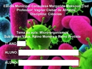 Escola Municipal Consulesa Margarida Maksoud Trad
        Professor: Vagner Cleber de Almeida
                Disciplina: Ciências




       Tema da aula: Micro-organismos
Sub temas:Vírus, Reino Monera e Reino Protista

7° ANO   A




ALUNO:       ADEMIR BARBOSA JOVINO




ALUNO:       José de Jesus
 