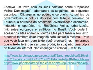 Escreva um texto com as suas palavras sobre “República
Velha: Dominação”, abordando os seguintes os seguintes
assuntos: Oligarquias no poder, o coronelismo, política de
governadores, a política do café com leite, o convênio de
Taubaté, a borracha da Amazônia, diversificação econômica,
indústria e operários na República Velha, urbanização,
imigrantes europeus e asiáticos no Brasil. Você poderá
acessar os sites abaixo ou outros sites para fazer o seu texto
e poderá também colar imagens para ilustrar o mesmo. Para
que você faça um bom texto você precisará ler, lembrando
que o texto terá que ser uma produção sua, não uma cópia
de textos da internet. Não esqueça de colocar um título.

http://www.jardimsaopaulo.com.br/pdf/9ano_republica%20velha.p
http://pt.scribd.com/doc/3371957/Historia-Aula-18-Republica-Velh
http://www.portalsaofrancisco.com.br/alfa/republica-velha/republic
 