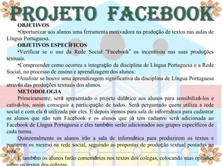 OBJETIVOS
     •Oportunizar aos alunos uma ferramenta motivadora na produção de textos nas aulas de
Língua Portuguesa.
     OBJETIVOS ESPECÍFICOS
     •Verificar se o uso da Rede Social “Facebook” os incentivou nas suas produções
textuais.
     •Compreender como ocorreu a integração da disciplina de Língua Portuguesa e a Rede
Social, no processo de ensino e aprendizagem dos alunos.
     •Analisar se houve uma aprendizagem significativa da disciplina de Língua Portuguesa
através das produções textuais dos alunos.
     METODOLOGIA
     Primeiramente, será apresentado o projeto didático aos alunos para sensibilizá-los e
cativá-los, assim conseguir a participação de todos. Será perguntado quem utiliza a rede
social e com ela é utilizada por eles. E depois iremos para sala de informática para cadastrar
os alunos que não tem Facebook e os alunos que já tem cadastro será adicionada ao
Facebook de Língua Portuguesa e eles também serão adicionados aos grupos específicos de
cada turma.
     Quinzenalmente os alunos irão a sala de informática para produzirem os textos e
postarem os mesmo na rede social, seguindo as propostas de produção textual postadas na
rede.
     E também os alunos farão comentários nos textos dos colegas, colocando suas opiniões
 