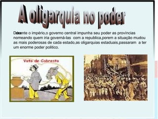 Durante o império,o governo central impunha seu poder as províncias
 dur
nomeando quem iria governá-las com a republica,porem a situação mudou
as mais poderosas de cada estado,as oligarquias estaduais,passaram a ter
um enorme poder politico.
 