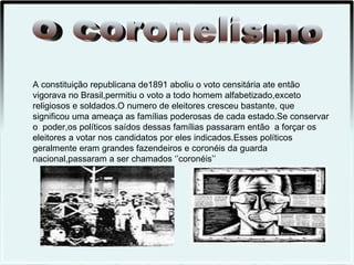 A constituição republicana de1891 aboliu o voto censitária ate então
vigorava no Brasil,permitiu o voto a todo homem alfabetizado,exceto
religiosos e soldados.O numero de eleitores cresceu bastante, que
significou uma ameaça as famílias poderosas de cada estado.Se conservar
o poder,os políticos saídos dessas famílias passaram então a forçar os
eleitores a votar nos candidatos por eles indicados.Esses políticos
geralmente eram grandes fazendeiros e coronéis da guarda
nacional,passaram a ser chamados ‘’coronéis’’
 