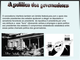 O coronelismo interferia também em âmbito federal,pois,com o apoio dos
coronéis presidentes dos estados ajudavam a eleger os deputados e
senadores favoráveis ao presidente da republica.O presidente,por uma
vez,retribuía a esse ‘’favor’’ oferecendo verbas,e empregos e apoio político
aos presidentes dos estados.O compromisso estabelecido estabelece entre
essas partes chamado política dos governadores.
 