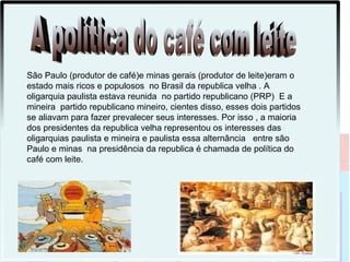 São Paulo (produtor de café)e minas gerais (produtor de leite)eram o
estado mais ricos e populosos no Brasil da republica velha . A
oligarquia paulista estava reunida no partido republicano (PRP) E a
mineira partido republicano mineiro, cientes disso, esses dois partidos
se aliavam para fazer prevalecer seus interesses. Por isso , a maioria
dos presidentes da republica velha representou os interesses das
oligarquias paulista e mineira e paulista essa alternância entre são
Paulo e minas na presidência da republica é chamada de política do
café com leite.
 