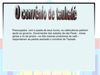 Preocupados com a queda de seus lucros, os cafeicultores pediram
ajuda ao governo. Governantes dos estados de são Paulo , minas
gerais e rio de janeiro –os três maiores produtores de café –
responderam ao pedido assinado o convênio de Taubaté
 