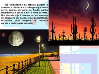 No Romantismo os artistas passam a
valorizar a natureza, e a paisagem que antes
servia apenas de pano de fundo, ganha
importancia e passa a ser o tema da obra.
Nos dias de hoje é comum vermos quadros
de paisagens em casas, lojas, consultórios,
escritórios, pois imagens de natureza
agrada a maioria das pessoas.
 