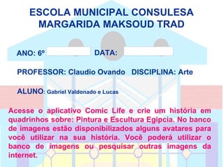 ESCOLA MUNICIPAL CONSULESA
      MARGARIDA MAKSOUD TRAD

  ANO: 6º   D
                          DATA:      31/05/2012




  PROFESSOR: Claudio Ovando DISCIPLINA: Arte

  ALUNO: Gabriel Valdonado e Lucas

Acesse o aplicativo Comic Life e crie um história em
quadrinhos sobre: Pintura e Escultura Egipcia. No banco
de imagens estão disponibilizados alguns avatares para
você utilizar na sua história. Você poderá utilizar o
banco de imagens ou pesquisar outras imagens da
internet.
 