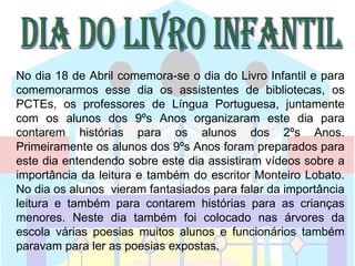 No dia 18 de Abril comemora-se o dia do Livro Infantil e para
comemorarmos esse dia os assistentes de bibliotecas, os
PCTEs, os professores de Língua Portuguesa, juntamente
com os alunos dos 9ºs Anos organizaram este dia para
contarem histórias para os alunos dos 2ºs Anos.
Primeiramente os alunos dos 9ºs Anos foram preparados para
este dia entendendo sobre este dia assistiram vídeos sobre a
importância da leitura e também do escritor Monteiro Lobato.
No dia os alunos vieram fantasiados para falar da importância
leitura e também para contarem histórias para as crianças
menores. Neste dia também foi colocado nas árvores da
escola várias poesias muitos alunos e funcionários também
paravam para ler as poesias expostas.
 
