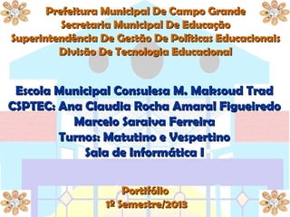 Prefeitura Municipal De Campo GrandePrefeitura Municipal De Campo Grande
Secretaria Municipal De EducaçãoSecretaria Municipal De Educação
Superintendência De Gestão De Políticas EducacionaisSuperintendência De Gestão De Políticas Educacionais
Divisão De Tecnologia EducacionalDivisão De Tecnologia Educacional
Escola Municipal Consulesa M. Maksoud TradEscola Municipal Consulesa M. Maksoud Trad
CSPTEC: Ana Claudia Rocha Amaral FigueiredoCSPTEC: Ana Claudia Rocha Amaral Figueiredo
Marcelo Saraiva FerreiraMarcelo Saraiva Ferreira
Turnos: Matutino e VespertinoTurnos: Matutino e Vespertino
Sala de Informática ISala de Informática I
PortifólioPortifólio
1º Semestre/20131º Semestre/2013
 