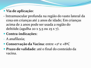 Via de aplicação:
- Intramuscular profunda na região do vasto lateral da
coxa em crianças até 2 anos de idade; Em crianças
acima de 2 anos pode ser usada a região do
deltóide.(agulha 20 x 5,5 ou 25 x 7).
 Contra-indicações:
- A anafilaxia;
 Conservação da Vacina: entre +2º e +8ºC
 Prazo de validade: até o final do conteúdo da
vacina.
 