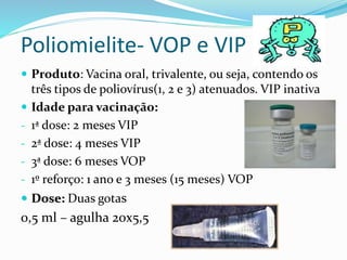 Poliomielite- VOP e VIP
 Produto: Vacina oral, trivalente, ou seja, contendo os
três tipos de poliovírus(1, 2 e 3) atenuados. VIP inativa
 Idade para vacinação:
- 1ª dose: 2 meses VIP
- 2ª dose: 4 meses VIP
- 3ª dose: 6 meses VOP
- 1º reforço: 1 ano e 3 meses (15 meses) VOP
 Dose: Duas gotas
0,5 ml – agulha 20x5,5
 
