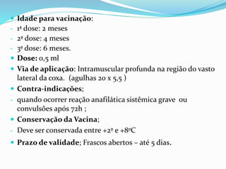  Idade para vacinação:
- 1ª dose: 2 meses
- 2ª dose: 4 meses
- 3ª dose: 6 meses.
 Dose: 0,5 ml
 Via de aplicação: Intramuscular profunda na região do vasto
lateral da coxa. (agulhas 20 x 5,5 )
 Contra-indicações;
- quando ocorrer reação anafilática sistêmica grave ou
convulsões após 72h ;
 Conservação da Vacina;
- Deve ser conservada entre +2º e +8ºC
 Prazo de validade; Frascos abertos – até 5 dias.
 