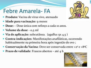 Febre Amarela- FA
 Produto: Vacina de vírus vivo, atenuado
 Idade para vacinação: 9 meses
 Dose: – Dose única com reforço a cada 10 anos.
 Volume da dose - 0,5 ml
 Via de aplicação: subcutânea. (agulha 13x 4,5 )
 Contra-indicações: Manifestações anafiláticas, ocorrendo
habitualmente na primeira hora após ingestão de ovo ;
 Conservação da Vacina: Deve ser conservada entre +2º e +8ºC
 Prazo de validade: Frascos abertos – até 4 h
 