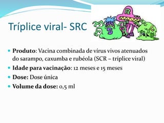Tríplice viral- SRC
 Produto: Vacina combinada de vírus vivos atenuados
do sarampo, caxumba e rubéola (SCR – tríplice viral)
 Idade para vacinação: 12 meses e 15 meses
 Dose: Dose única
 Volume da dose: 0,5 ml
 
