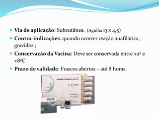  Via de aplicação: Subcutânea. (Agulha 13 x 4,5)
 Contra-indicações: quando ocorrer reação anafilática,
gravidez ;
 Conservação da Vacina: Deve ser conservada entre +2º e
+8ºC
 Prazo de validade: Frascos abertos – até 8 horas.
 