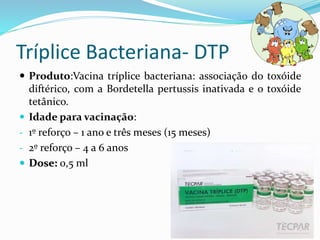 Tríplice Bacteriana- DTP
 Produto:Vacina tríplice bacteriana: associação do toxóide
diftérico, com a Bordetella pertussis inativada e o toxóide
tetânico.
 Idade para vacinação:
- 1º reforço – 1 ano e três meses (15 meses)
- 2º reforço – 4 a 6 anos
 Dose: 0,5 ml
 