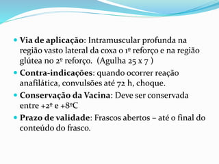  Via de aplicação: Intramuscular profunda na
região vasto lateral da coxa o 1º reforço e na região
glútea no 2º reforço. (Agulha 25 x 7 )
 Contra-indicações: quando ocorrer reação
anafilática, convulsões até 72 h, choque.
 Conservação da Vacina: Deve ser conservada
entre +2º e +8ºC
 Prazo de validade: Frascos abertos – até o final do
conteúdo do frasco.
 