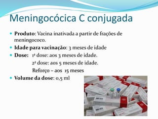 Meningocócica C conjugada
 Produto: Vacina inativada a partir de frações de
meningococo.
 Idade para vacinação: 3 meses de idade
 Dose: 1ª dose: aos 3 meses de idade.
2ª dose: aos 5 meses de idade.
Reforço – aos 15 meses
 Volume da dose: 0,5 ml
 