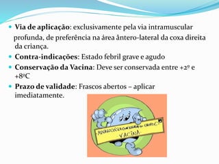  Via de aplicação: exclusivamente pela via intramuscular
profunda, de preferência na área ântero-lateral da coxa direita
da criança.
 Contra-indicações: Estado febril grave e agudo
 Conservação da Vacina: Deve ser conservada entre +2º e
+8ºC
 Prazo de validade: Frascos abertos – aplicar
imediatamente.
 