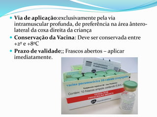  Via de aplicação:exclusivamente pela via
intramuscular profunda, de preferência na área ântero-
lateral da coxa direita da criança
 Conservação da Vacina: Deve ser conservada entre
+2º e +8ºC
 Prazo de validade;; Frascos abertos – aplicar
imediatamente.
 