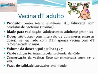 Vacina dT adulto
 Produto: contra tétano e difteria, dT, fabricada com
produtos de bactérias (toxinas).
 Idade para vacinação: adolescentes, adultos e gestantes
 Dose: três doses (com intervalo de dois meses entre as
doses), se vacinado com DTP apenas vacina com dT
reforço a cada 10 anos.
 Volume da dose: o,5ml agulha 25 x 7
 Via de aplicação: intramuscular profunda, deltóide
 Conservação da vacina: Deve ser conservada entre +2º e
+8ºC
 Prazo de validade: até acabar o conteúdo
 