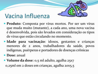 Vacina Influenza
 Produto: Composta por vírus mortos. Por ser um vírus
que muda muito (mutante), a cada ano, uma nova vacina
é desenvolvida, pois são levados em consideração os tipos
de vírus que estão circulando no momento.
 Idade para vacinação: idosos, gestantes e crianças
menores de 2 anos, trabalhadores da saúde, povos
indígenas, puérperas e portadores de doenças crônicas
 Dose: anual
 Volume da dose: 0,5 ml adulto, agulha 25x7
0,25ml em 2 doses em crianças, agulha 20x5,5
 