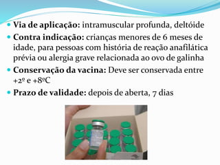 Via de aplicação: intramuscular profunda, deltóide
 Contra indicação: crianças menores de 6 meses de
idade, para pessoas com história de reação anafilática
prévia ou alergia grave relacionada ao ovo de galinha
 Conservação da vacina: Deve ser conservada entre
+2º e +8ºC
 Prazo de validade: depois de aberta, 7 dias
 