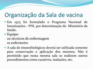 Organização da Sala de vacina
 Em 1973 foi formulado o Programa Nacional de
Imunizações - PNI, por determinação do Ministério da
Saúde.
 Equipe:
02 técnicos de enfermagem
01 enfermeiro
 A sala de imunobiológicos deverá ser utilizada somente
para conservação e aplicação dos mesmos. Não é
permitido que nesta mesma sala se realizem outros
procedimentos como curativos, inalações, etc.
 