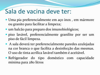 Sala de vacina deve ter:
 Uma pia preferencialmente em aço inox , em mármore
ou granito para facilitar a limpeza;
 um balcão para preparo dos imunobiológicos;
 piso lavável, preferencialmente granilite por ser um
piso de fácil limpeza.
 A sala deverá ter preferencialmente paredes azulejadas
na cor branca o que facilita a desinfecção das mesmas.
O uso de tinta acrílica lavável também é aceitável.
 Refrigerador do tipo doméstico com capacidade
mínima para 280 litros
 