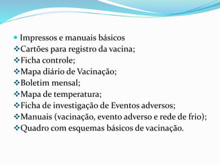  Impressos e manuais básicos
Cartões para registro da vacina;
Ficha controle;
Mapa diário de Vacinação;
Boletim mensal;
Mapa de temperatura;
Ficha de investigação de Eventos adversos;
Manuais (vacinação, evento adverso e rede de frio);
Quadro com esquemas básicos de vacinação.
 