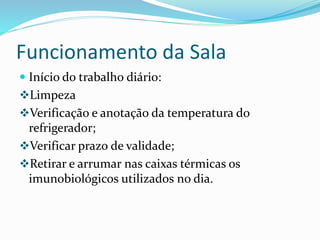Funcionamento da Sala
 Início do trabalho diário:
Limpeza
Verificação e anotação da temperatura do
refrigerador;
Verificar prazo de validade;
Retirar e arrumar nas caixas térmicas os
imunobiológicos utilizados no dia.
 