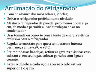 Arrumação do refrigerador
 Fora do alcance dos raios solares, janelas;
 Deixar o refrigerador perfeitamente nivelado
 Afastar o refrigerador da parede, pelo menos 20cm a 30
cm, de modo a permitir a livre circulação do ar no
condensador
 Usar tomada ou conexão com a fonte de energia elétrica
exclusiva para o refrigerador
 Regular termostato para que a temperatura interna
permaneça entre +2ºC e +8ºC.
 Retirar todas as bandejas, retirar as gavetas plásticas caso
existam e, em seu lugar, colocar garrafas com água e
corante.
 Fazer o degelo a cada 15 dias ou se o gelo estiver
superior à 0.5 cm
 