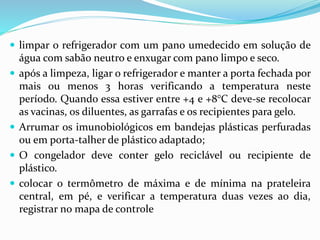  limpar o refrigerador com um pano umedecido em solução de
água com sabão neutro e enxugar com pano limpo e seco.
 após a limpeza, ligar o refrigerador e manter a porta fechada por
mais ou menos 3 horas verificando a temperatura neste
período. Quando essa estiver entre +4 e +8°C deve-se recolocar
as vacinas, os diluentes, as garrafas e os recipientes para gelo.
 Arrumar os imunobiológicos em bandejas plásticas perfuradas
ou em porta-talher de plástico adaptado;
 O congelador deve conter gelo reciclável ou recipiente de
plástico.
 colocar o termômetro de máxima e de mínima na prateleira
central, em pé, e verificar a temperatura duas vezes ao dia,
registrar no mapa de controle
 