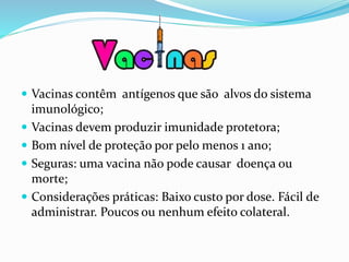  Vacinas contêm antígenos que são alvos do sistema
imunológico;
 Vacinas devem produzir imunidade protetora;
 Bom nível de proteção por pelo menos 1 ano;
 Seguras: uma vacina não pode causar doença ou
morte;
 Considerações práticas: Baixo custo por dose. Fácil de
administrar. Poucos ou nenhum efeito colateral.
 