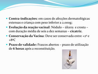  Contra-indicações: em casos de afecções dermatológicas
extensas e criança com peso inferior a 2.000g;
 Evolução da reação vacinal: Nódulo – úlcera e crosta –
com duração média de seis a dez semanas – cicatriz.
 Conservação da Vacina: Deve ser conservada entre +2º e
+8ºC
 Prazo de validade: Frascos abertos – prazo de utilização
de 6 horas após a reconstituição.
 
