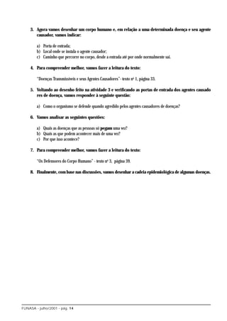 3. Agora vamos desenhar um corpo humano e, em relação a uma determinada doença e seu agente
       causador, vamos indicar:

        a) Porta de entrada;
        b) Local onde se instala o agente causador;
        c) Caminho que percorre no corpo, desde a entrada até por onde normalmente sai.

    4. Para compreender melhor, vamos fazer a leitura do texto:

        “Doenças Transmissíveis e seus Agentes Causadores”- texto no 1, página 33.

    5. Voltando ao desenho feito na atividade 3 e verificando as portas de entrada dos agentes causado
       res de doença, vamos responder à seguinte questão:

        a) Como o organismo se defende quando agredido pelos agentes causadores de doenças?

    6. Vamos analisar as seguintes questões:

        a) Quais as doenças que as pessoas só pegam uma vez?
        b) Quais as que podem acontecer mais de uma vez?
        c) Por que isso acontece?

    7. Para compreender melhor, vamos fazer a leitura do texto:

        “Os Defensores do Corpo Humano” - texto no 3, página 39.

    8. Finalmente, com base nas discussões, vamos desenhar a cadeia epidemiológica de algumas doenças.




FUNASA - julho/2001 - pág. 14
 