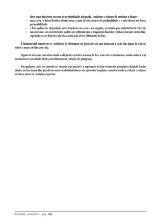 − abrir uma trincheira ou cova de profundidade adequada, conforme o volume de resíduos a dispor;
         − nesta área, o lençol freático deverá estar a mais de três metros de profundidade e o solo deverá ter baixa
           permeabilidade;
         − o lixo poderá ser depositado nesta trincheira ou cova e, em seguida, recoberto por material inerte (terra);
         − uma mesma cova ou trincheira poderá ser utilizada para a disposição final dos resíduos durante vários dias,
           repetindo-se ao final de cada dia a operação de recolhimento do lixo.

     É fundamental manterem-se condições de drenagem ou proteção tais que impeçam a ação das águas de chuvas
sobre a massa de lixo aterrada.

     Alguns técnicos recomendam ainda a adição de cal sobre a massa de lixo, antes do recobrimento, muito embora seja
questionável o resultado deste procedimento na redução de patógenos.

      Em qualquer caso, recomenda-se, sempre que possível, a separação do lixo realmente patogênico daquela fração
similar ao lixo domiciliar gerada nos setores administrativos e de apoio dos hospitais, como forma de se reduzir o volume
de lixo a merecer cuidados especiais.




FUNASA - julho/2001 - pág. 106
 