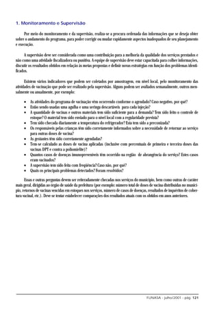 1. Monitoramento e Supervisão

     Por meio do monitoramento e da supervisão, realiza-se a procura ordenada das informações que se deseja obter
sobre o andamento do programa, para poder corrigir ou mudar rapidamente aspectos inadequados de seu planejamento
e execução.

      A supervisão deve ser considerada como uma contribuição para a melhoria da qualidade dos serviços prestados e
não como uma atividade fiscalizadora ou punitiva. A equipe de supervisão deve estar capacitada para colher informações,
discutir os resultados obtidos em relação às metas propostas e definir novas estratégias em função dos problemas identi-
ficados.

      Existem vários indicadores que podem ser coletados por amostragem, em nível local, pelo monitoramento das
atividades de vacinação que pode ser realizado pela supervisão. Alguns podem ser avaliados semanalmente, outros men-
salmente ou anualmente, por exemplo:

     • As atividades do programa de vacinação vêm ocorrendo conforme o agendado? Caso negativo, por quê?
     • Estão sendo usadas uma agulha e uma seringa descartáveis para cada injeção?
     • A quantidade de vacinas e outros materiais tem sido suficiente para a demanda? Tem sido feito o controle de
       estoque? O material tem sido enviado para o nível local com a regularidade prevista?
     • Tem sido checada diariamente a temperatura do refrigerador? Esta tem sido a preconizada?
     • Os responsáveis pelas crianças têm sido corretamente informados sobre a necessidade de retornar ao serviço
       para outras doses de vacina?
     • As gestantes têm sido corretamente agendadas?
     • Tem-se calculado as doses de vacina aplicadas (inclusive com percentuais de primeira e terceira doses das
       vacinas DPT e contra a poliomielite)?
     • Quantos casos de doenças imunopreveníveis têm ocorrido na região de abrangência do serviço? Estes casos
       eram vacinados?
     • A supervisão tem sido feita com freqüência? Caso não, por quê?
     • Quais os principais problemas detectados? Foram resolvidos?

      Essas e outras perguntas devem ser reiteradamente checadas nos serviços do município, bem como outras de caráter
mais geral, dirigidas ao órgão de saúde da prefeitura (por exemplo: número total de doses de vacina distribuídas no municí-
pio, retornos de vacinas vencidas em estoques nos serviços, número de casos de doenças, resultados de inquéritos de cober-
tura vacinal, etc.). Deve-se tentar estabelecer comparações dos resultados atuais com os obtidos em anos anteriores.




                                                                                        FUNASA - julho/2001 - pág. 121
 