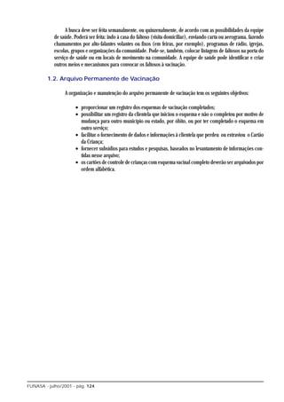 A busca deve ser feita semanalmente, ou quinzenalmente, de acordo com as possibilidades da equipe
            de saúde. Poderá ser feita: indo à casa do faltoso (visita domiciliar), enviando carta ou aerograma, fazendo
            chamamentos por alto-falantes volantes ou fixos (em feiras, por exemplo), programas de rádio, igrejas,
            escolas, grupos e organizações da comunidade. Pode-se, também, colocar listagens de faltosos na porta do
            serviço de saúde ou em locais de movimento na comunidade. A equipe de saúde pode identificar e criar
            outros meios e mecanismos para convocar os faltosos à vacinação.

         1.2. Arquivo Permanente de Vacinação

                 A organização e manutenção do arquivo permanente de vacinação tem os seguintes objetivos:

                       • proporcionar um registro dos esquemas de vacinação completados;
                       • possibilitar um registro da clientela que iniciou o esquema e não o completou por motivo de
                         mudança para outro município ou estado, por óbito, ou por ter completado o esquema em
                         outro serviço;
                       • facilitar o fornecimento de dados e informações à clientela que perdeu ou extraviou o Cartão
                         da Criança;
                       • fornecer subsídios para estudos e pesquisas, baseados no levantamento de informações con-
                         tidas nesse arquivo;
                       • os cartões de controle de crianças com esquema vacinal completo deverão ser arquivados por
                         ordem alfabética.




FUNASA - julho/2001 - pág. 124
 