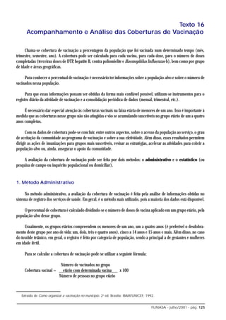 Texto 16
      Acompanhamento e Análise das Coberturas de Vacinação

     Chama-se cobertura de vacinação a percentagem da população que foi vacinada num determinado tempo (mês,
trimestre, semestre, ano). A cobertura pode ser calculada para cada vacina, para cada dose, para o número de doses
completadas (terceiras doses de DTP, hepatite B, contra poliomielite e Haemophilus Influenzae b), bem como por grupo
de idade e áreas geográficas.

     Para conhecer o percentual de vacinação é necessário ter informações sobre a população-alvo e sobre o número de
vacinados nessa população.

      Para que essas informações possam ser obtidas da forma mais confiável possível, utilizam-se instrumentos para o
registro diário da atividade de vacinação e a consolidação periódica de dados (mensal, trimestral, etc.).

     É necessário dar especial atenção às coberturas vacinais na faixa etária de menores de um ano. Isso é importante à
medida que as coberturas nesse grupo não são atingidas e vão se acumulando suscetíveis no grupo etário de um a quatro
anos completos.

      Com os dados de cobertura pode-se concluir, entre outros aspectos, sobre o acesso da população ao serviço, o grau
de aceitação da comunidade ao programa de vacinação e sobre a sua efetividade. Além disso, esses resultados permitem
dirigir as ações de imunizações para grupos mais suscetíveis, revisar as estratégias, acelerar as atividades para cobrir a
população-alvo ou, ainda, assegurar o apoio da comunidade.

     A avaliação da cobertura de vacinação pode ser feita por dois métodos: o administrativo e o estatístico (ou
pesquisa de campo ou inquérito populacional ou domiciliar).


1. Método Administrativo

      No método administrativo, a avaliação da cobertura de vacinação é feita pela análise de informações obtidas no
sistema de registro dos serviços de saúde. Em geral, é o método mais utilizado, pois a maioria dos dados está disponível.

     O percentual de cobertura é calculado dividindo-se o número de doses de vacina aplicado em um grupo etário, pela
população-alvo desse grupo.

     Usualmente, os grupos etários compreendem os menores de um ano, um a quatro anos (é preferível o desdobra-
mento deste grupo por ano de vida: um, dois, três e quatro anos), cinco a 14 anos e 15 anos e mais. Além disso, no caso
do toxóide tetânico, em geral, o registro é feito por categoria de população, sendo a principal a de gestantes e mulheres
em idade fértil.

     Para se calcular a cobertura de vacinação pode-se utilizar a seguinte fórmula:

                            Número de vacinados no grupo
     Cobertura vacinal =     etário com determinada vacina   x 100
                           Número de pessoas no grupo etário



   Extraído de Como organizar a vacinação no município. 2a ed. Brasília: IBAM/UNICEF; 1992.


                                                                                         FUNASA - julho/2001 - pág. 125
 