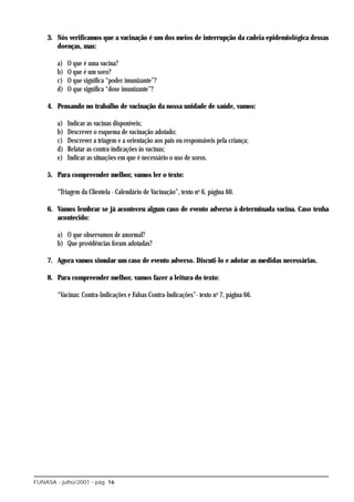 3. Nós verificamos que a vacinação é um dos meios de interrupção da cadeia epidemiológica dessas
       doenças, mas:

        a)   O que é uma vacina?
        b)   O que é um soro?
        c)   O que significa “poder imunizante”?
        d)   O que significa “dose imunizante”?

    4. Pensando no trabalho de vacinação da nossa unidade de saúde, vamos:

        a)   Indicar as vacinas disponíveis;
        b)   Descrever o esquema de vacinação adotado;
        c)   Descrever a triagem e a orientação aos pais ou responsáveis pela criança;
        d)   Relatar as contra-indicações às vacinas;
        e)   Indicar as situações em que é necessário o uso de soros.

    5. Para compreender melhor, vamos ler o texto:

        “Triagem da Clientela - Calendário de Vacinação”, texto no 6, página 60.

    6. Vamos lembrar se já aconteceu algum caso de evento adverso à determinada vacina. Caso tenha
       acontecido:

        a) O que observamos de anormal?
        b) Que providências foram adotadas?

    7. Agora vamos simular um caso de evento adverso. Discuti-lo e adotar as medidas necessárias.

    8. Para compreender melhor, vamos fazer a leitura do texto:

        “Vacinas: Contra-Indicações e Falsas Contra-Indicações”- texto no 7, página 66.




FUNASA - julho/2001 - pág. 16
 